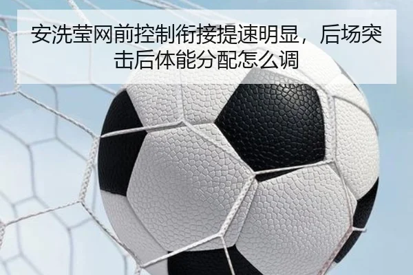 安洗莹网前控制衔接提速明显，后场突击后体能分配怎么调
